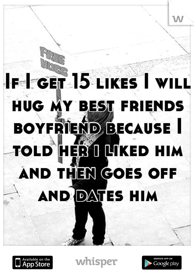 If I get 15 likes I will hug my best friends boyfriend because I told her i liked him and then goes off and dates him