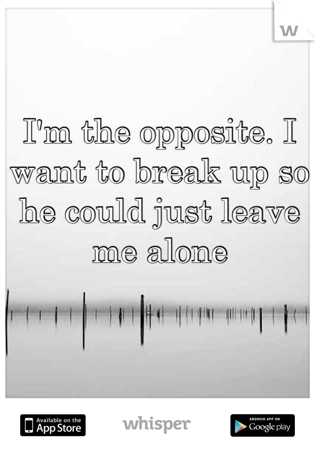 I'm the opposite. I want to break up so he could just leave me alone
