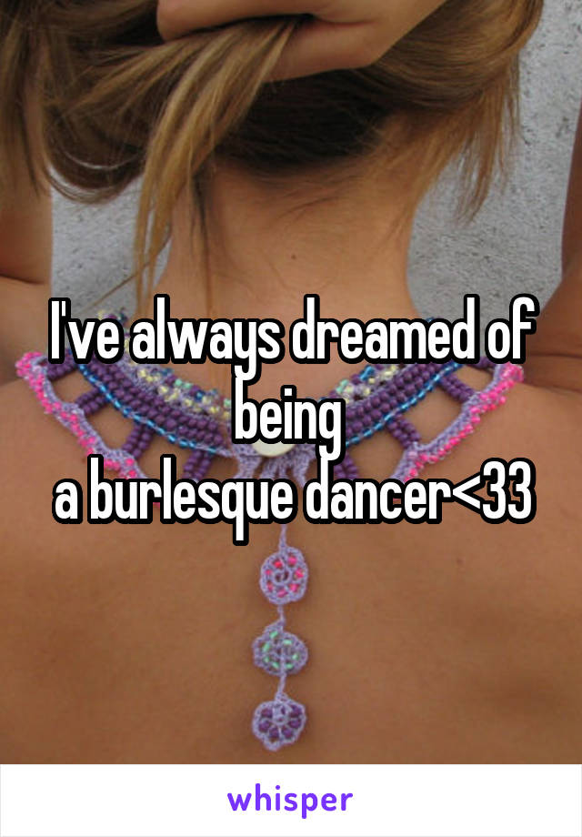 I've always dreamed of being 
a burlesque dancer<33
