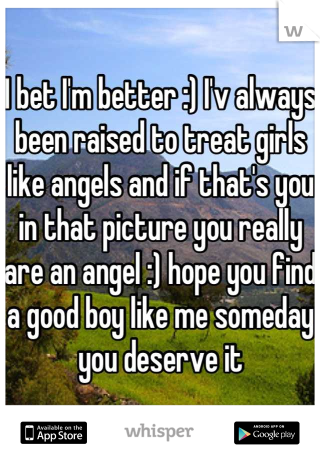 I bet I'm better :) I'v always been raised to treat girls like angels and if that's you in that picture you really are an angel :) hope you find a good boy like me someday you deserve it