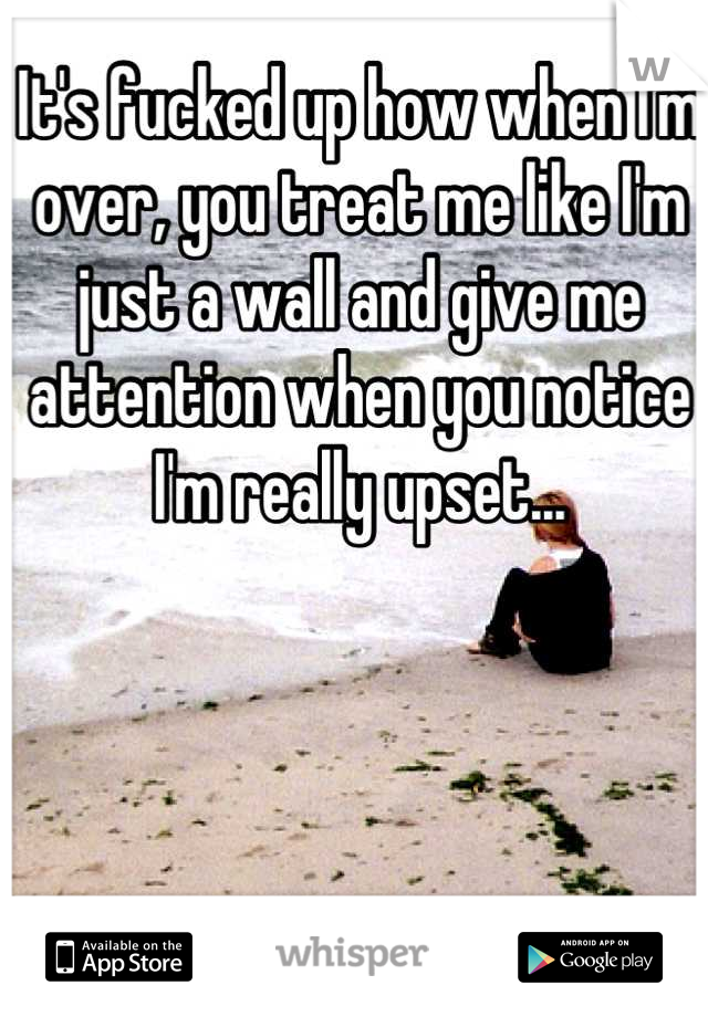 It's fucked up how when I'm over, you treat me like I'm just a wall and give me attention when you notice I'm really upset...