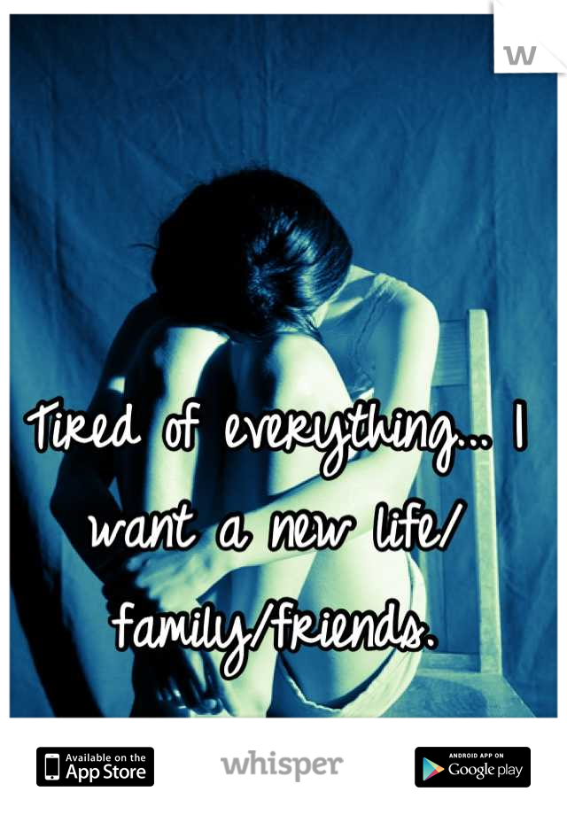 Tired of everything... I want a new life/ family/friends.