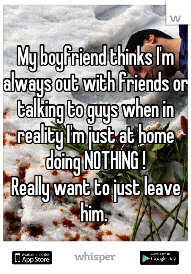 My boyfriend thinks I'm always out with friends or talking to guys when in reality I'm just at home doing NOTHING !
Really want to just leave him. 