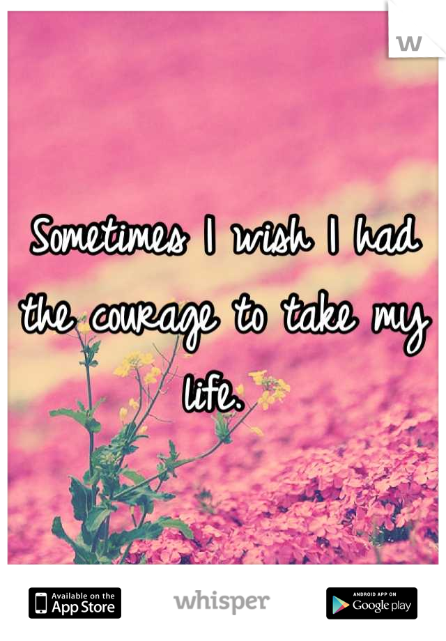 Sometimes I wish I had the courage to take my life. 