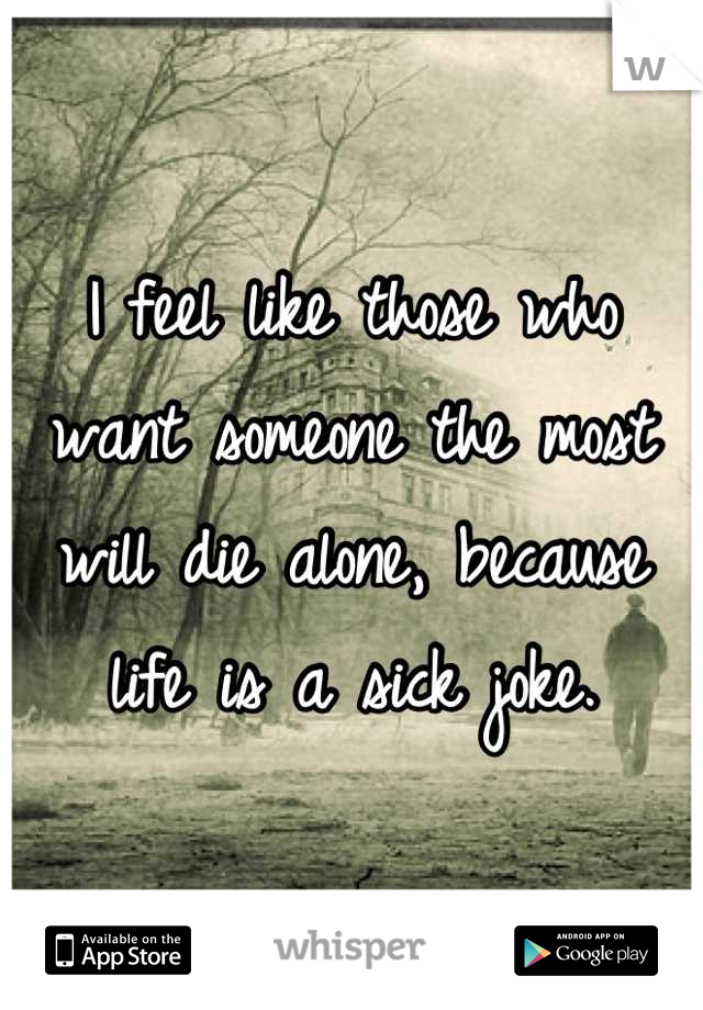 I feel like those who want someone the most will die alone, because life is a sick joke.