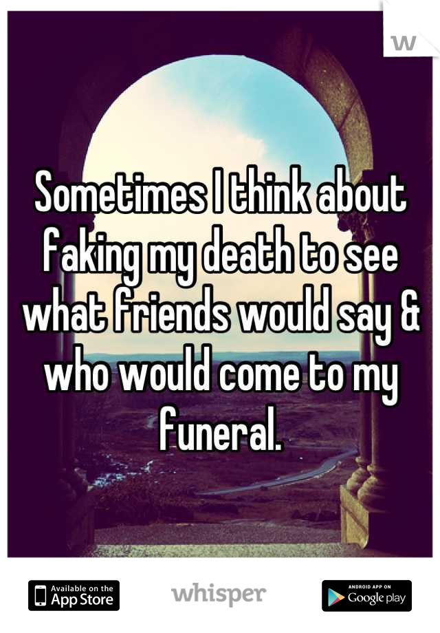 Sometimes I think about faking my death to see what friends would say & who would come to my funeral.