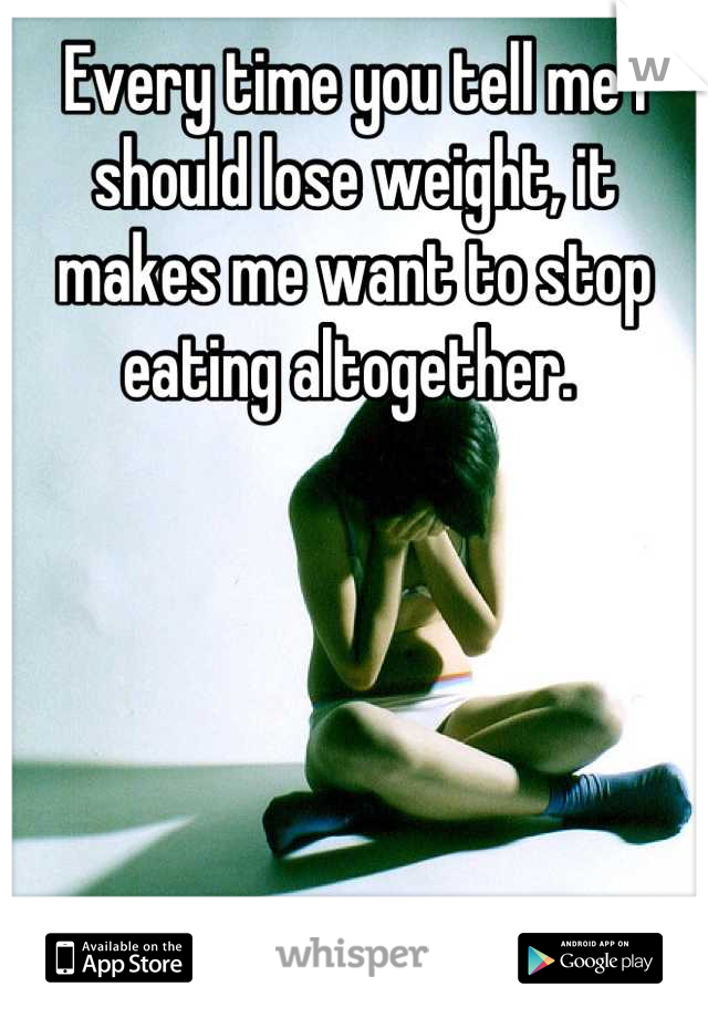 Every time you tell me I should lose weight, it makes me want to stop eating altogether. 