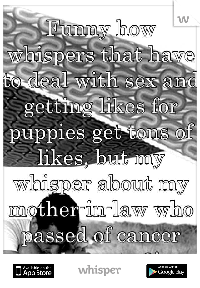 Funny how whispers that have to deal with sex and getting likes for puppies get tons of likes, but my whisper about my mother-in-law who passed of cancer today gets 2! 