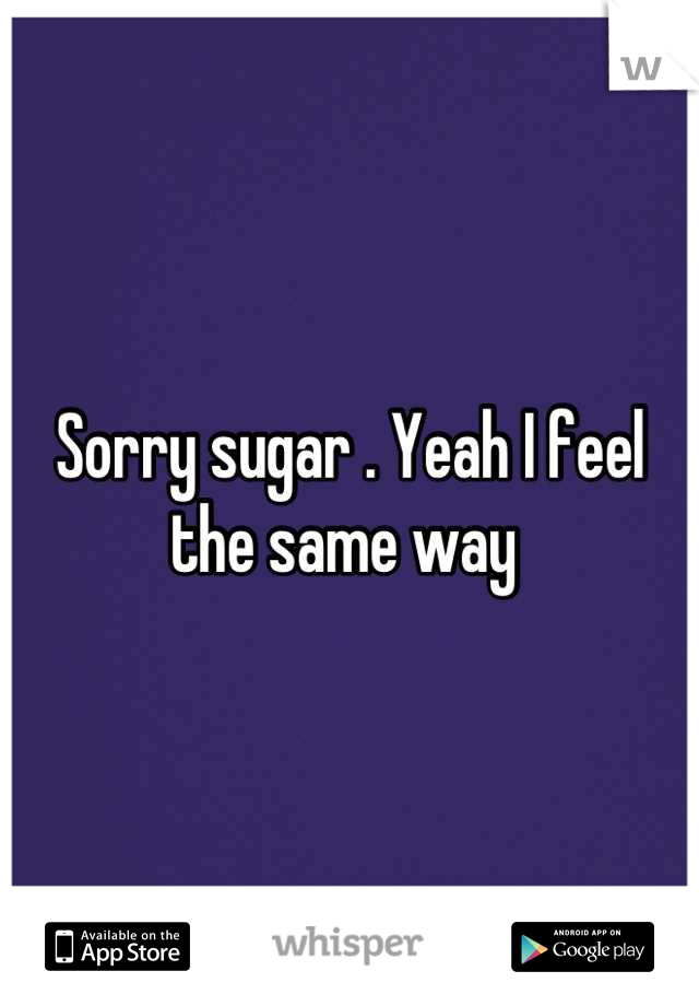 Sorry sugar . Yeah I feel the same way 
