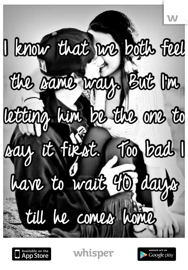 I know that we both feel the same way. But I'm letting him be the one to say it first.  Too bad I have to wait 40 days till he comes home 