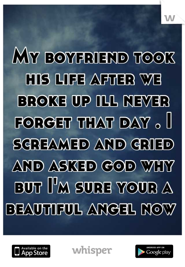 My boyfriend took his life after we broke up ill never forget that day . I screamed and cried and asked god why but I'm sure your a beautiful angel now 