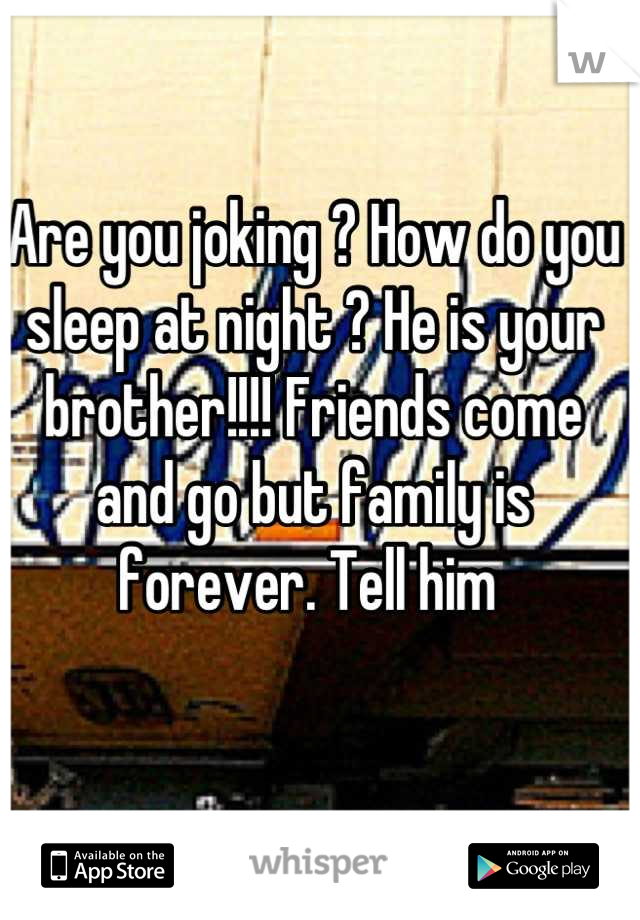 Are you joking ? How do you sleep at night ? He is your brother!!!! Friends come and go but family is forever. Tell him 