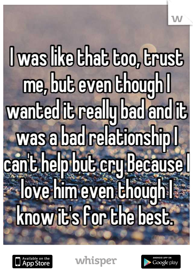 I was like that too, trust me, but even though I wanted it really bad and it was a bad relationship I can't help but cry Because I love him even though I know it's for the best. 