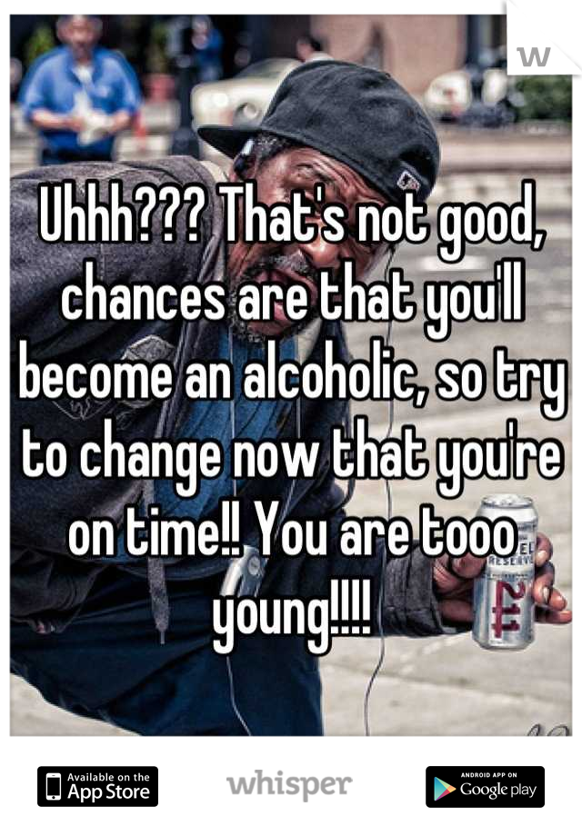 Uhhh??? That's not good, chances are that you'll become an alcoholic, so try to change now that you're on time!! You are tooo young!!!!