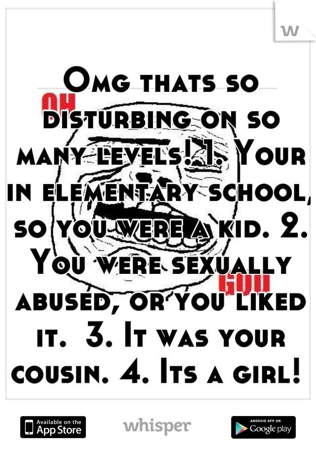 Omg thats so disturbing on so many levels! 1. Your in elementary school, so you were a kid. 2. You were sexually abused, or you liked it.  3. It was your cousin. 4. Its a girl! 
