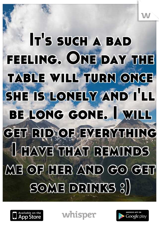 It's such a bad feeling. One day the table will turn once she is lonely and i'll be long gone. I will get rid of everything I have that reminds me of her and go get some drinks :)