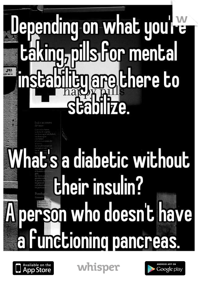 Depending on what you're taking, pills for mental instability are there to stabilize. 

What's a diabetic without their insulin? 
A person who doesn't have a functioning pancreas.