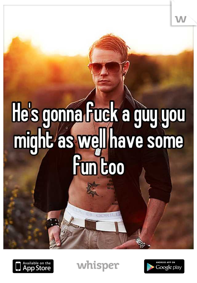He's gonna fuck a guy you might as well have some fun too