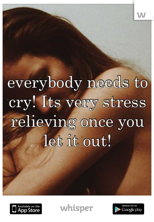 everybody needs to cry! Its very stress relieving once you let it out!