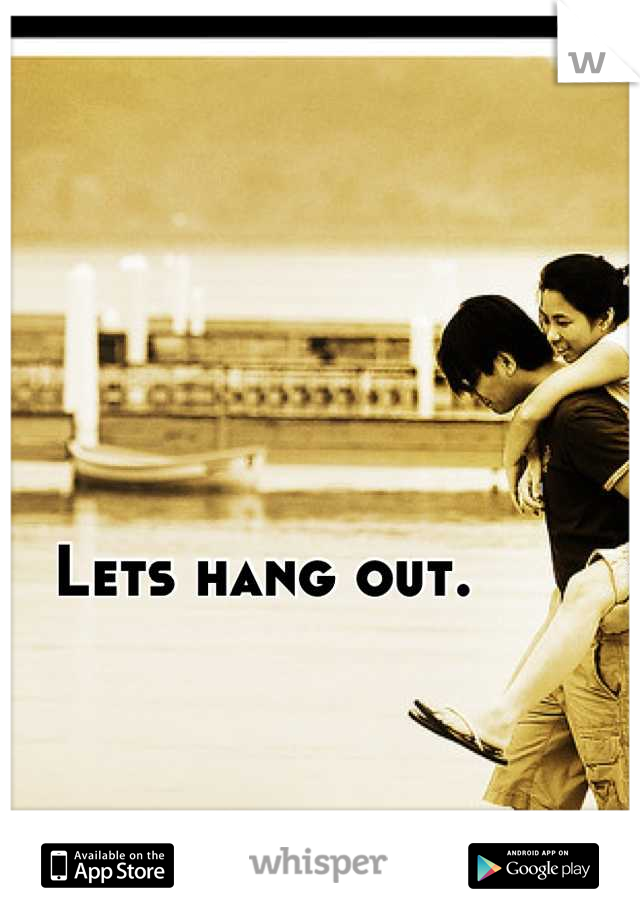 Lets hang out. 