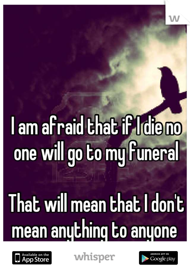 I am afraid that if I die no one will go to my funeral 

That will mean that I don't mean anything to anyone 
