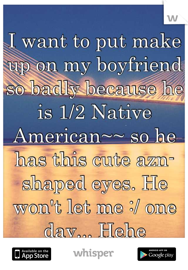 I want to put make up on my boyfriend so badly because he is 1/2 Native American~~ so he has this cute azn-shaped eyes. He won't let me :/ one day... Hehe