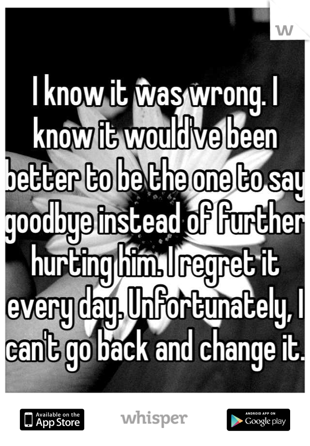 I know it was wrong. I know it would've been better to be the one to say goodbye instead of further hurting him. I regret it every day. Unfortunately, I can't go back and change it.