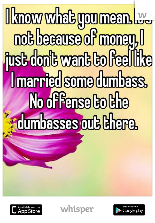 I know what you mean. It's not because of money, I just don't want to feel like I married some dumbass. No offense to the  dumbasses out there. 