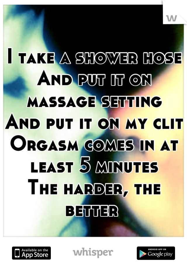 I take a shower hose
And put it on massage setting
And put it on my clit
Orgasm comes in at least 5 minutes
The harder, the better 