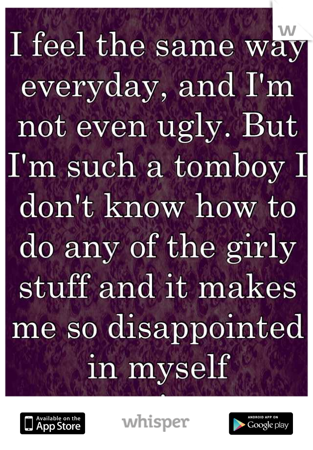 I feel the same way everyday, and I'm not even ugly. But I'm such a tomboy I don't know how to do any of the girly stuff and it makes me so disappointed in myself sometimes. 