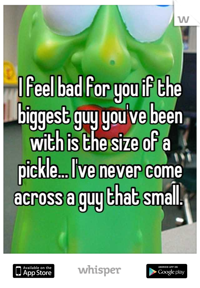 I feel bad for you if the biggest guy you've been with is the size of a pickle... I've never come across a guy that small. 