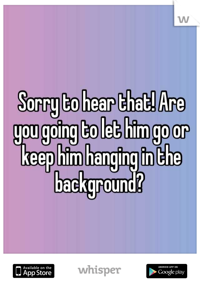 Sorry to hear that! Are you going to let him go or keep him hanging in the background? 