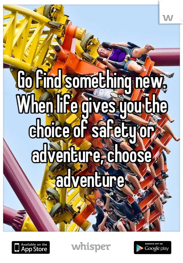 Go find something new. When life gives you the choice of safety or adventure, choose adventure 