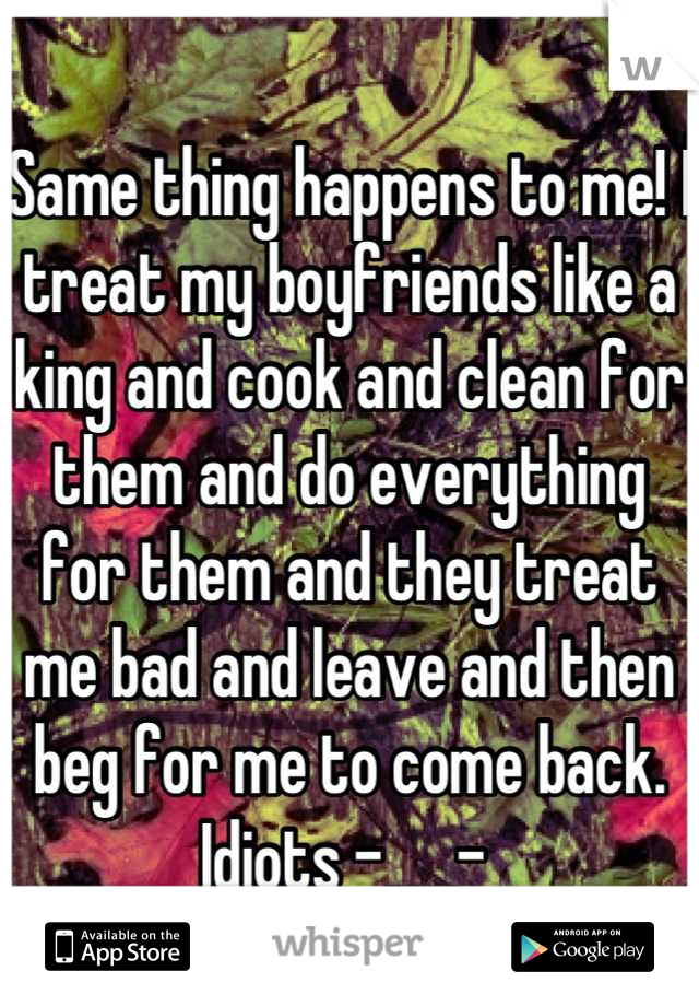Same thing happens to me! I treat my boyfriends like a king and cook and clean for them and do everything for them and they treat me bad and leave and then beg for me to come back. Idiots -___- 