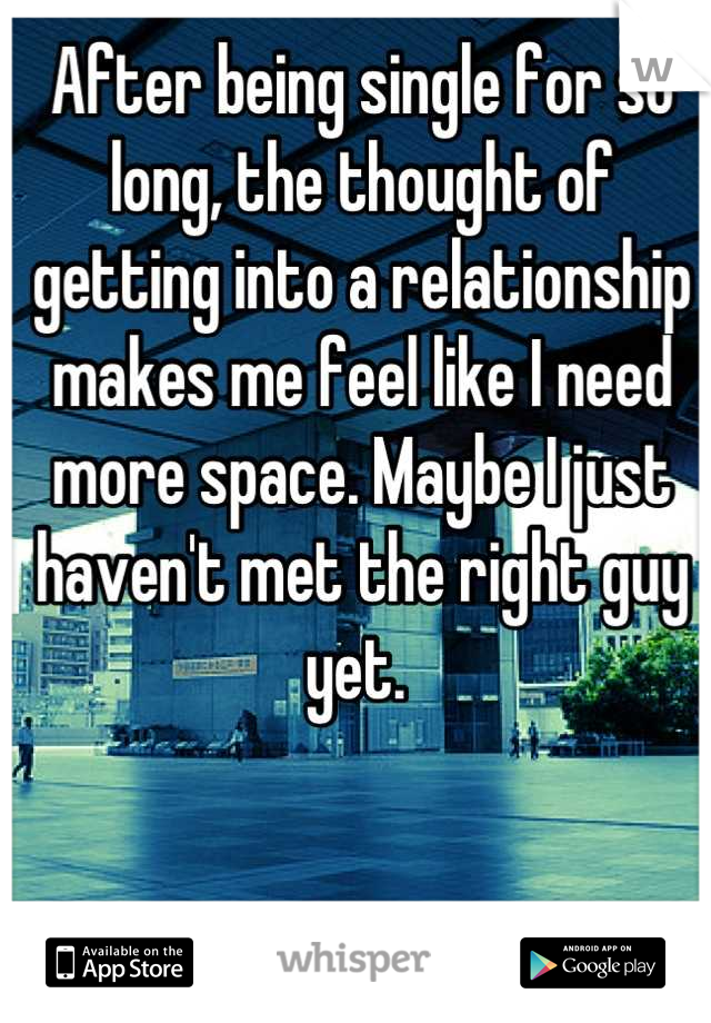 After being single for so long, the thought of getting into a relationship makes me feel like I need more space. Maybe I just haven't met the right guy yet. 