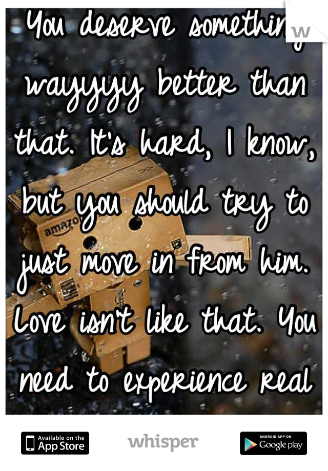 You deserve something wayyyy better than that. It's hard, I know, but you should try to just move in from him. Love isn't like that. You need to experience real love. 