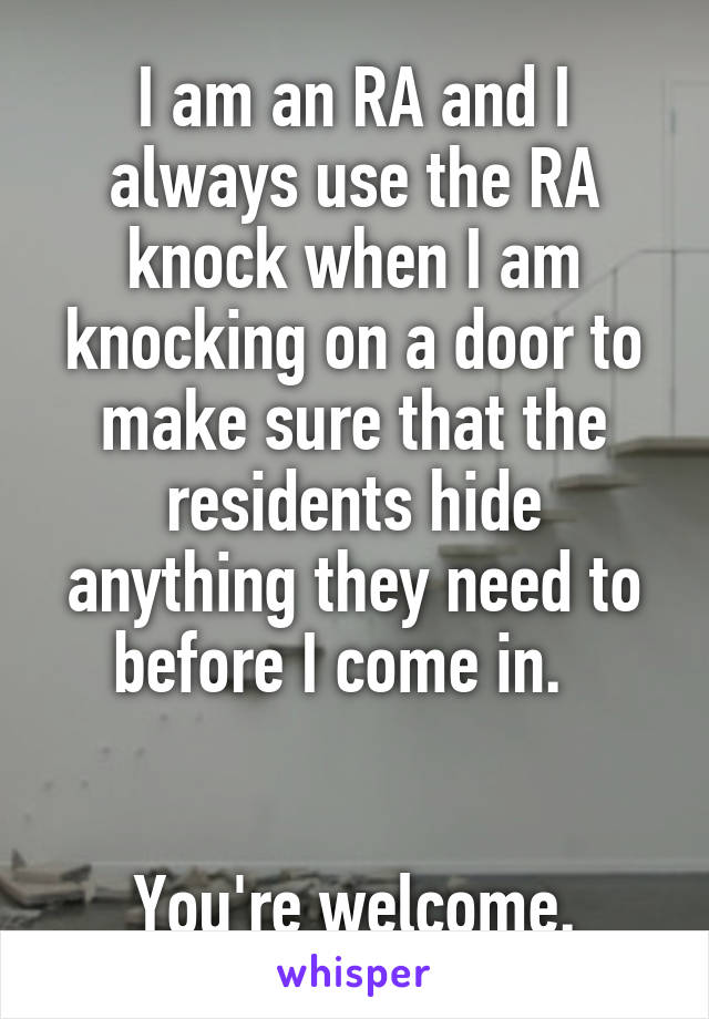I am an RA and I always use the RA knock when I am knocking on a door to make sure that the residents hide anything they need to before I come in.  


You're welcome.