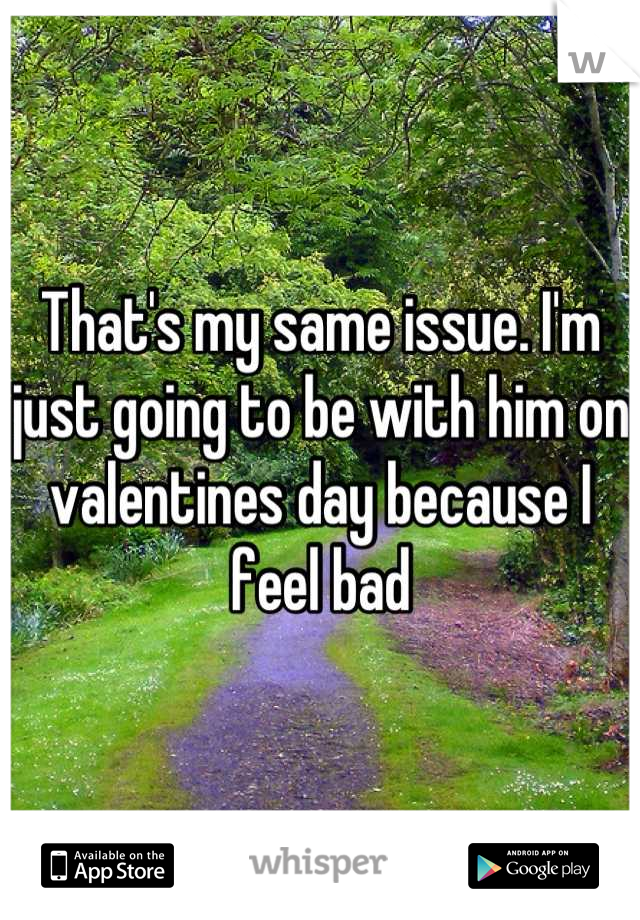 That's my same issue. I'm just going to be with him on valentines day because I feel bad