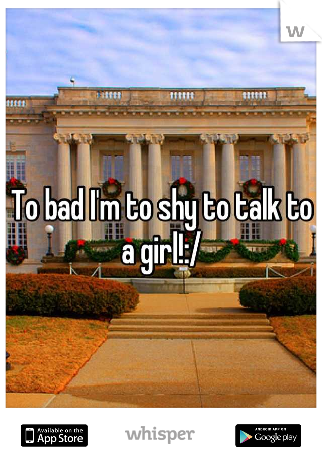 To bad I'm to shy to talk to a girl!:/