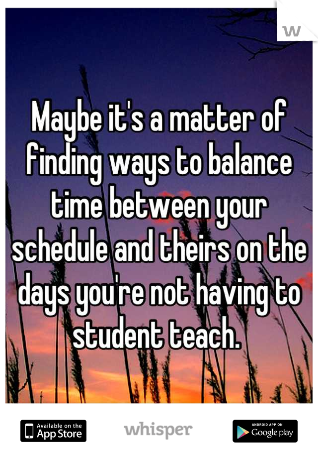 Maybe it's a matter of finding ways to balance time between your schedule and theirs on the days you're not having to student teach. 