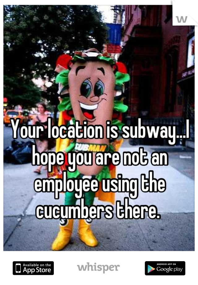 Your location is subway...I hope you are not an employee using the cucumbers there. 