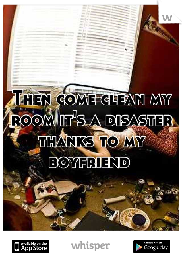 Then come clean my room it's a disaster thanks to my boyfriend 