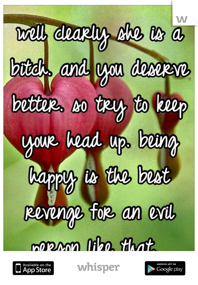 well clearly she is a bitch. and you deserve better. so try to keep your head up. being happy is the best revenge for an evil person like that. 