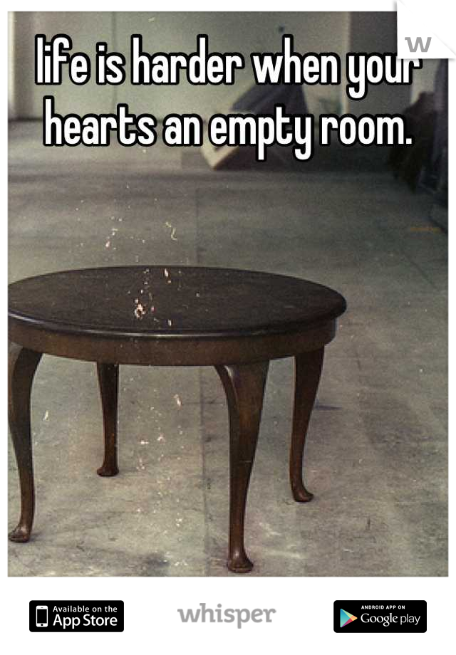 life is harder when your hearts an empty room.