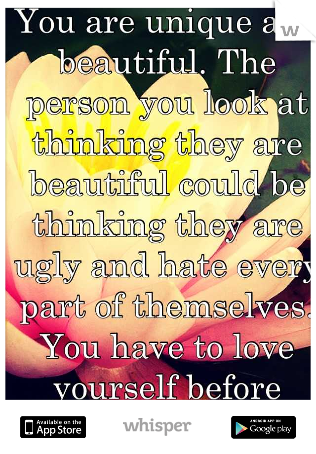 You are unique and beautiful. The person you look at thinking they are beautiful could be thinking they are ugly and hate every part of themselves. You have to love yourself before others can love you.