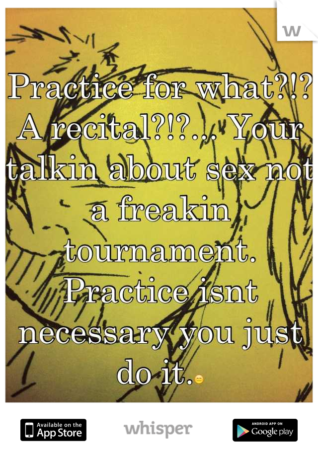 Practice for what?!? A recital?!?... Your talkin about sex not a freakin tournament. Practice isnt necessary you just do it.😑