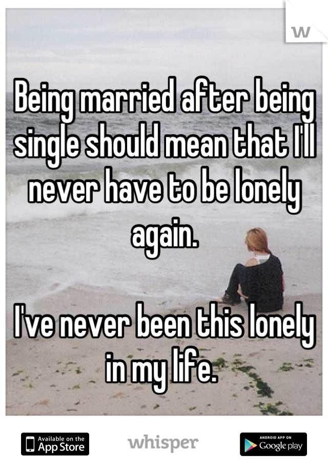 Being married after being single should mean that I'll never have to be lonely again.

I've never been this lonely in my life. 