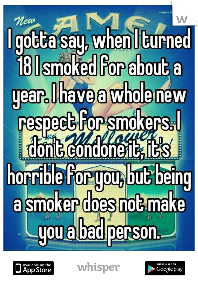 I gotta say, when I turned 18 I smoked for about a year. I have a whole new respect for smokers. I don't condone it, it's horrible for you, but being a smoker does not make you a bad person.