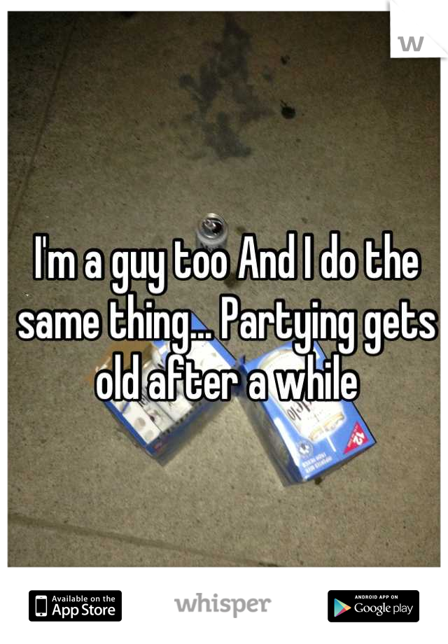 I'm a guy too And I do the same thing... Partying gets old after a while