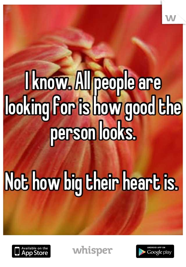 I know. All people are looking for is how good the person looks. 

Not how big their heart is. 
